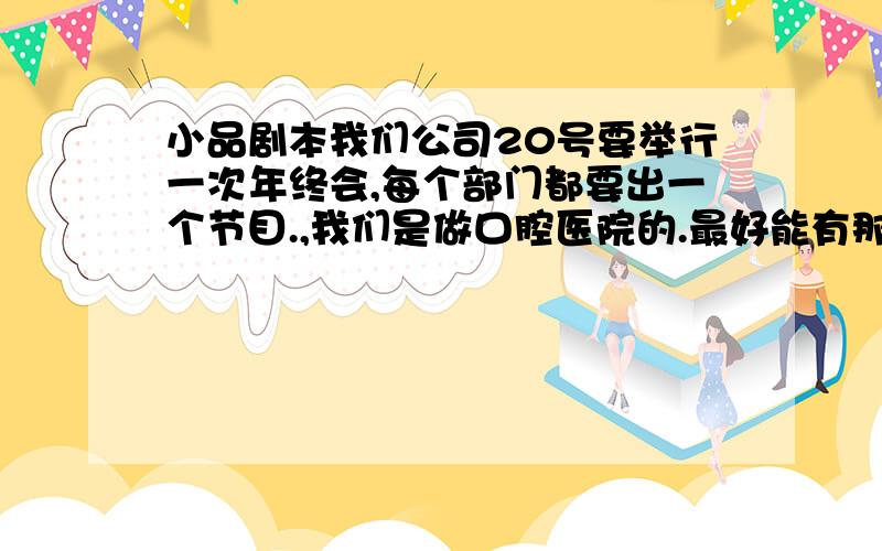 小品剧本我们公司20号要举行一次年终会,每个部门都要出一个节目.,我们是做口腔医院的.最好能有那种既搞笑又有内涵的小品