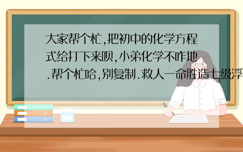 大家帮个忙,把初中的化学方程式给打下来呗,小弟化学不咋地.帮个忙哈,别复制.救人一命胜造七级浮屠啊