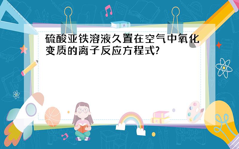 硫酸亚铁溶液久置在空气中氧化变质的离子反应方程式?