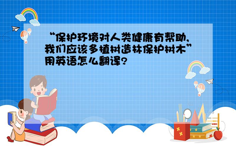 “保护环境对人类健康有帮助,我们应该多植树造林保护树木”用英语怎么翻译?