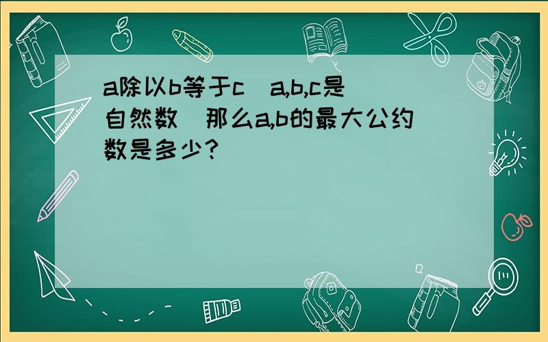 a除以b等于c（a,b,c是自然数）那么a,b的最大公约数是多少?