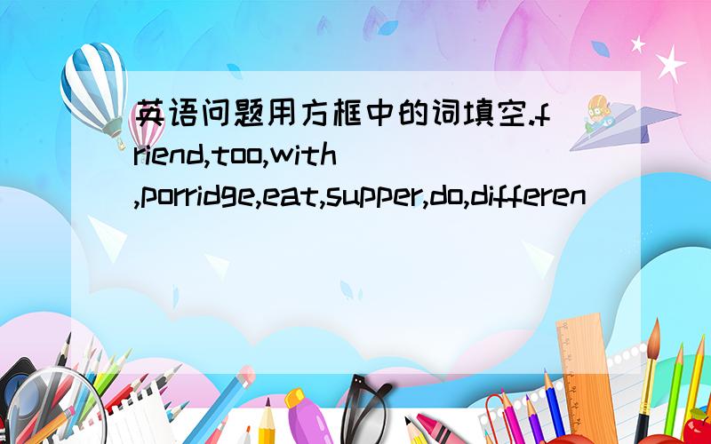 英语问题用方框中的词填空.friend,too,with,porridge,eat,supper,do,differen