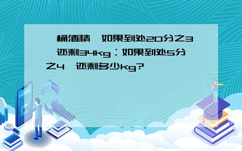 一桶酒精,如果到处20分之3,还剩34kg；如果到处5分之4,还剩多少kg?