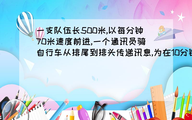 一支队伍长500米,以每分钟70米速度前进,一个通讯员骑自行车从排尾到排头传递讯息,为在10分钟转达到讯息,通讯员骑自行