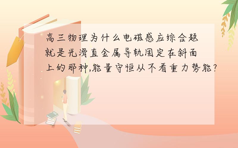 高三物理为什么电磁感应综合题就是光滑直金属导轨固定在斜面上的那种,能量守恒从不看重力势能?