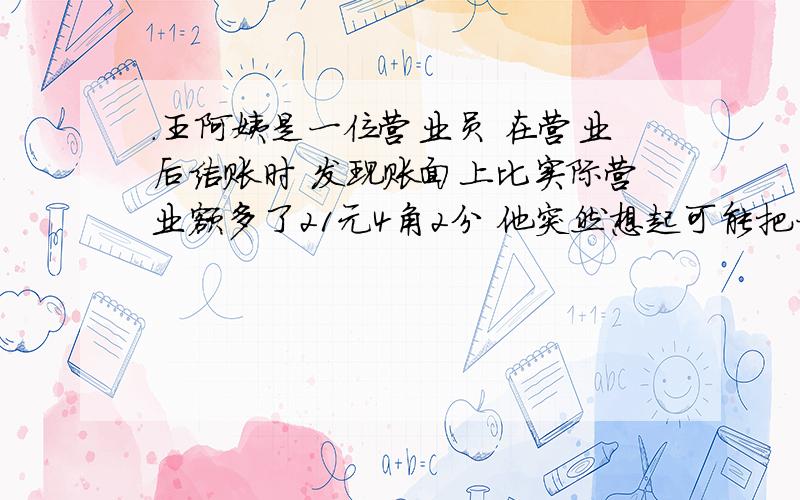 .王阿姨是一位营业员 在营业后结账时 发现账面上比实际营业额多了21元4角2分 他突然想起可能把一笔钱