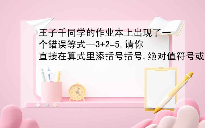 王子千同学的作业本上出现了一个错误等式—3+2=5,请你直接在算式里添括号括号,绝对值符号或符号