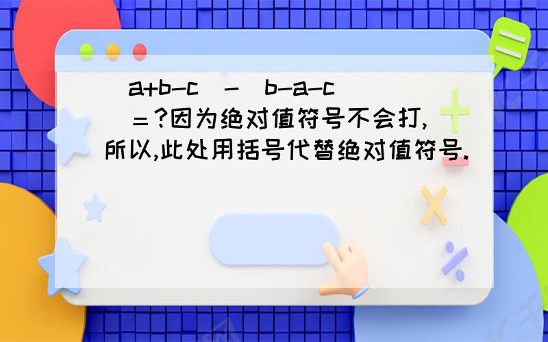 （a+b-c）-（b-a-c）＝?因为绝对值符号不会打,所以,此处用括号代替绝对值符号.