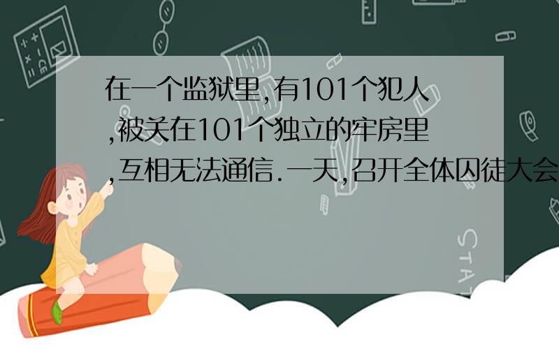 在一个监狱里,有101个犯人,被关在101个独立的牢房里,互相无法通信.一天,召开全体囚徒大会.国王大