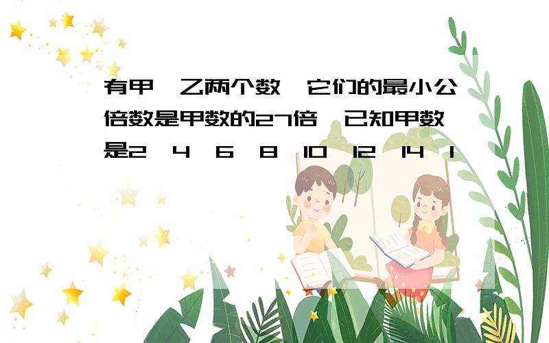 有甲、乙两个数,它们的最小公倍数是甲数的27倍,已知甲数是2、4、6、8、10、12、14、1