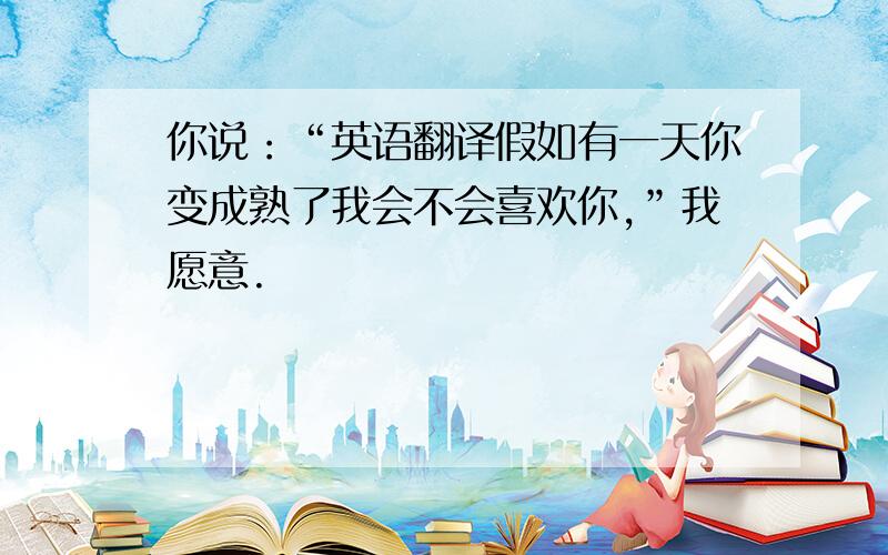 你说：“英语翻译假如有一天你变成熟了我会不会喜欢你,”我愿意.