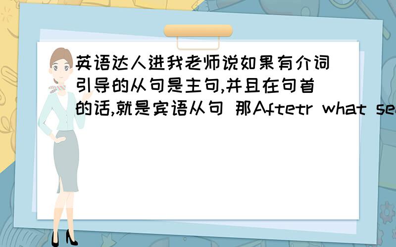 英语达人进我老师说如果有介词引导的从句是主句,并且在句首的话,就是宾语从句 那Aftetr what seems an