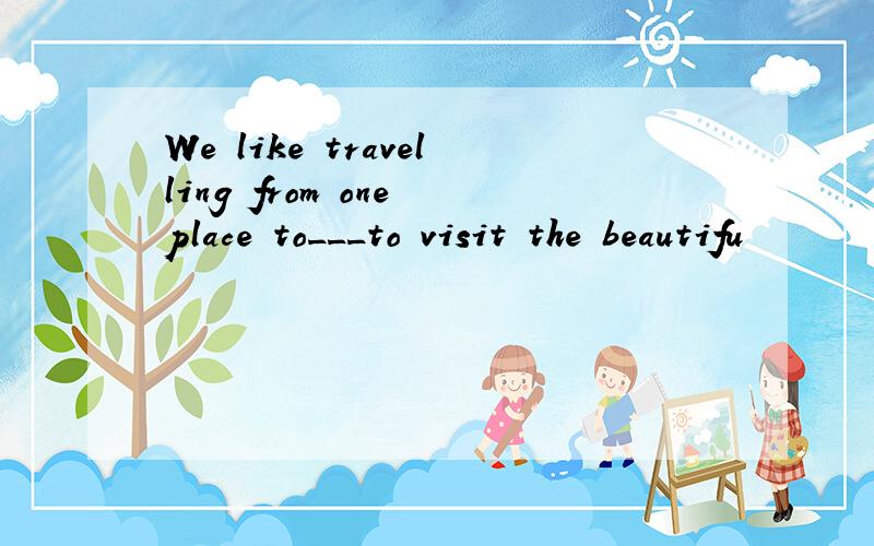 We like travelling from one place to___to visit the beautifu