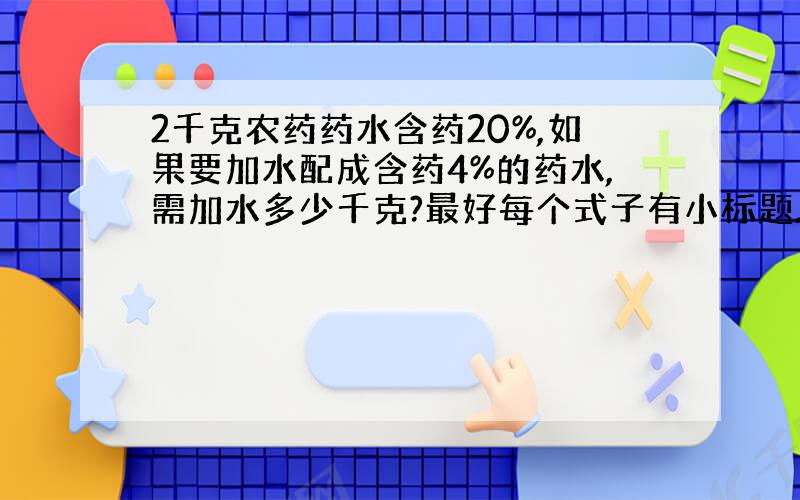 2千克农药药水含药20%,如果要加水配成含药4%的药水,需加水多少千克?最好每个式子有小标题.