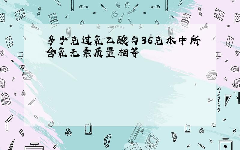 多少克过氧乙酸与36克水中所含氧元素质量相等