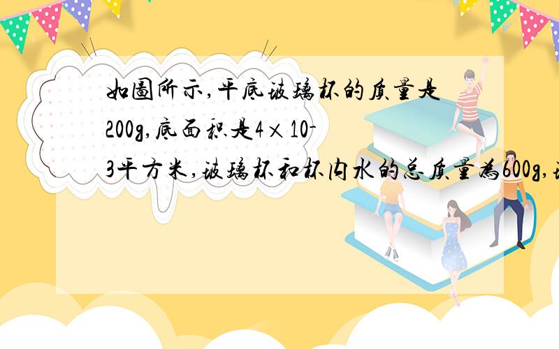 如图所示,平底玻璃杯的质量是200g,底面积是4×10-3平方米,玻璃杯和杯内水的总质量为600g,玻璃杯放置在