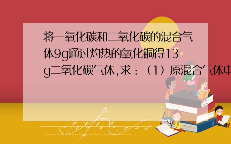 将一氧化碳和二氧化碳的混合气体9g通过灼热的氧化铜得13g二氧化碳气体,求：（1）原混合气体中一氧化碳质量分数为多少?（