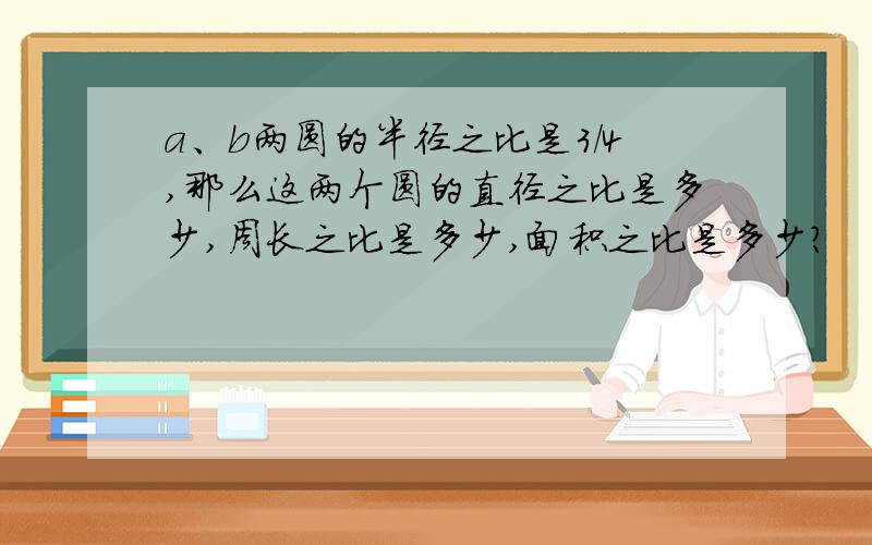 a、b两圆的半径之比是3/4,那么这两个圆的直径之比是多少,周长之比是多少,面积之比是多少?