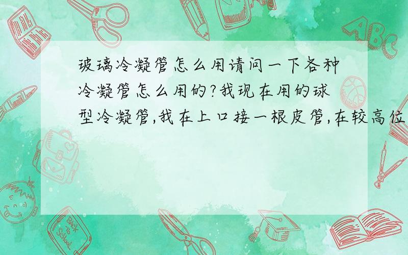 玻璃冷凝管怎么用请问一下各种冷凝管怎么用的?我现在用的球型冷凝管,我在上口接一根皮管,在较高位置放了一个烧杯,里面放满水