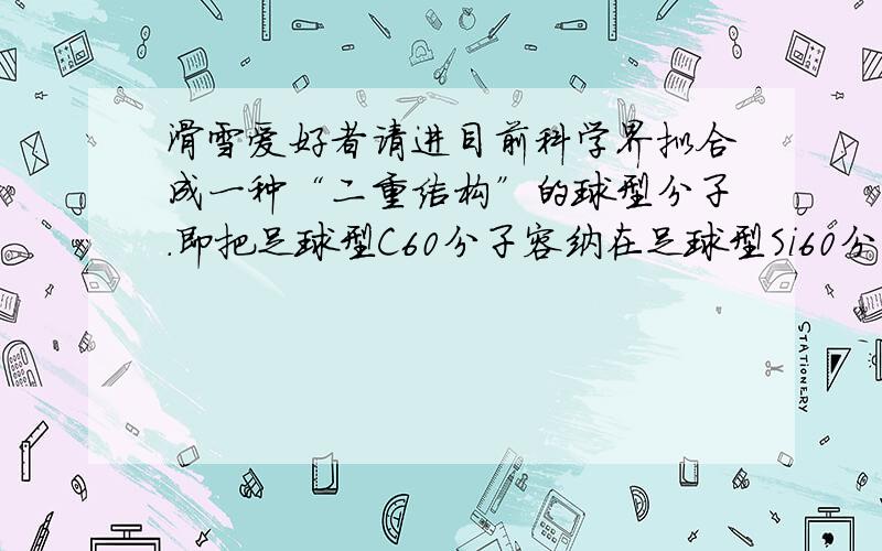 滑雪爱好者请进目前科学界拟合成一种“二重结构”的球型分子.即把足球型C60分子容纳在足球型Si60分子中,外面的硅原子与