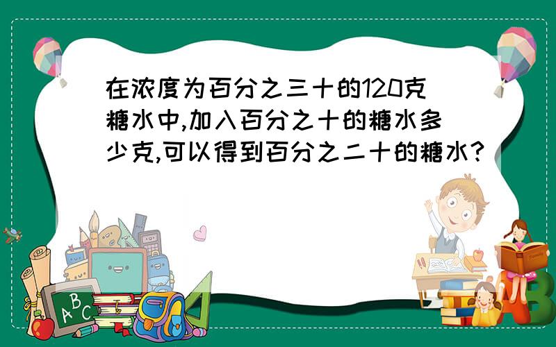 在浓度为百分之三十的120克糖水中,加入百分之十的糖水多少克,可以得到百分之二十的糖水?