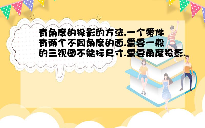 有角度的投影的方法.一个零件有两个不同角度的面.需要一般的三视图不能标尺寸.需要角度投影.