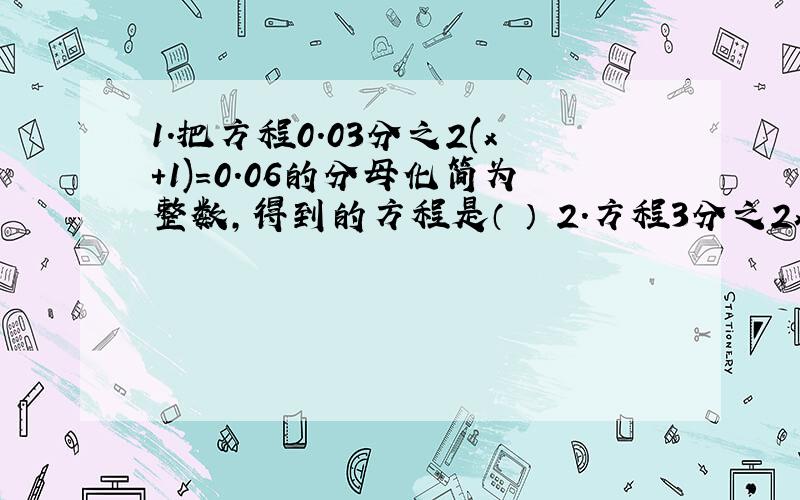 1.把方程0.03分之2(x+1)=0.06的分母化简为整数,得到的方程是（ ） 2.方程3分之2x+1=0的解是（）直