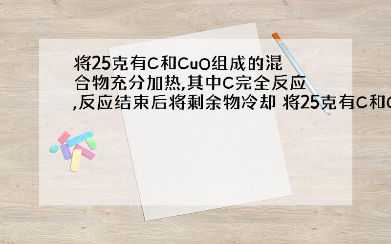 将25克有C和CuO组成的混合物充分加热,其中C完全反应,反应结束后将剩余物冷却 将25克有C和CuO组成的...