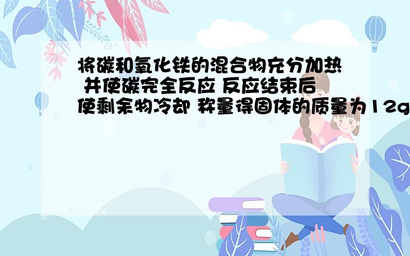 将碳和氧化铁的混合物充分加热 并使碳完全反应 反应结束后使剩余物冷却 称量得固体的质量为12g 经分析知比原混合物质量减