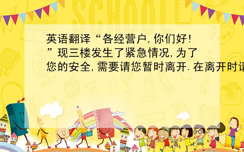 英语翻译“各经营户,你们好!”现三楼发生了紧急情况,为了您的安全,需要请您暂时离开.在离开时请关好门窗,不要惊慌,不要携