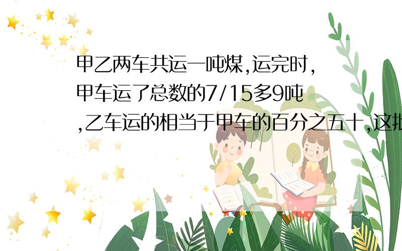 甲乙两车共运一吨煤,运完时,甲车运了总数的7/15多9吨,乙车运的相当于甲车的百分之五十,这批煤有几吨?