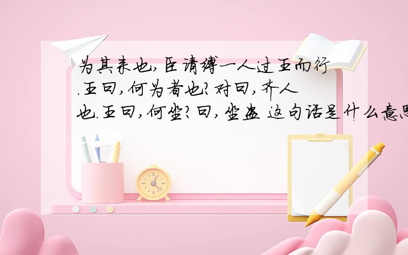 为其来也,臣请缚一人过王而行.王曰,何为者也?对曰,齐人也.王曰,何坐?曰,坐盗 这句话是什么意思?