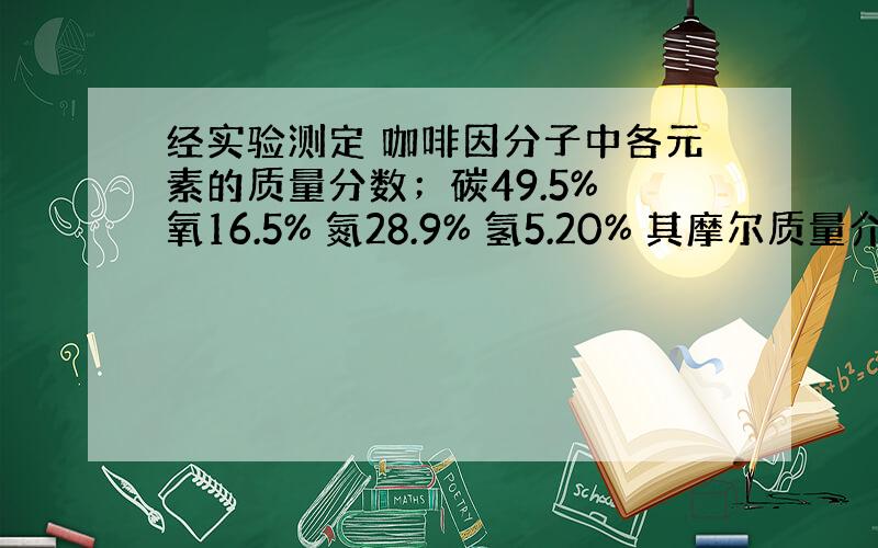 经实验测定 咖啡因分子中各元素的质量分数；碳49.5% 氧16.5% 氮28.9% 氢5.20% 其摩尔质量介于190至