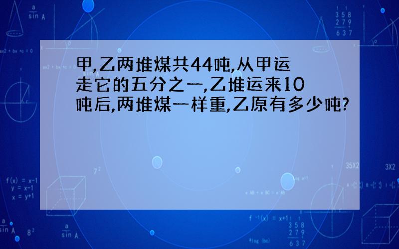 甲,乙两堆煤共44吨,从甲运走它的五分之一,乙堆运来10吨后,两堆煤一样重,乙原有多少吨?