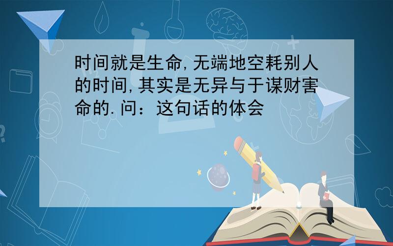 时间就是生命,无端地空耗别人的时间,其实是无异与于谋财害命的.问：这句话的体会