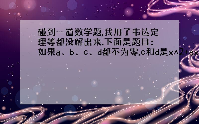 碰到一道数学题,我用了韦达定理等都没解出来.下面是题目：如果a、b、c、d都不为零,c和d是x∧2+ax+b=0的解,a