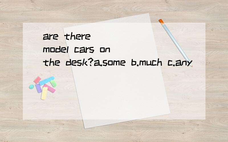 are there ( ) model cars on the desk?a.some b.much c.any