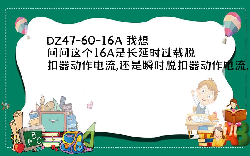 DZ47-60-16A 我想问问这个16A是长延时过载脱扣器动作电流,还是瞬时脱扣器动作电流.