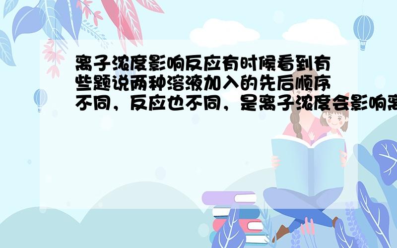 离子浓度影响反应有时候看到有些题说两种溶液加入的先后顺序不同，反应也不同，是离子浓度会影响离子反应吗，常见有哪些？跪求专