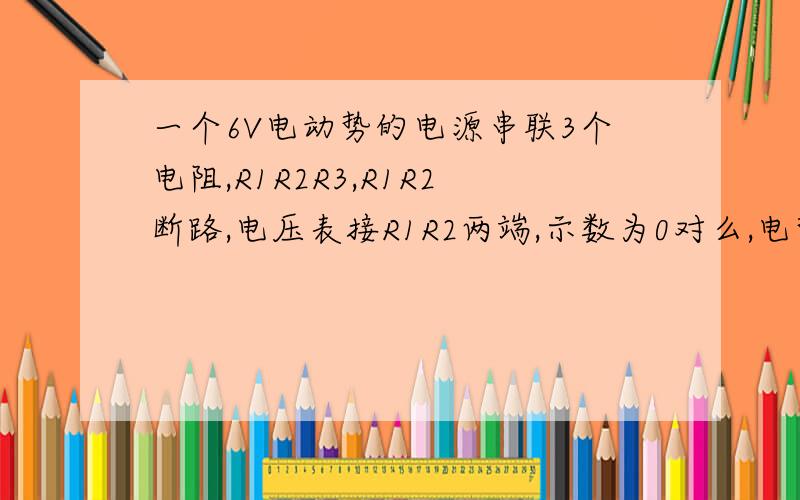 一个6V电动势的电源串联3个电阻,R1R2R3,R1R2断路,电压表接R1R2两端,示数为0对么,电势差为0?为什么