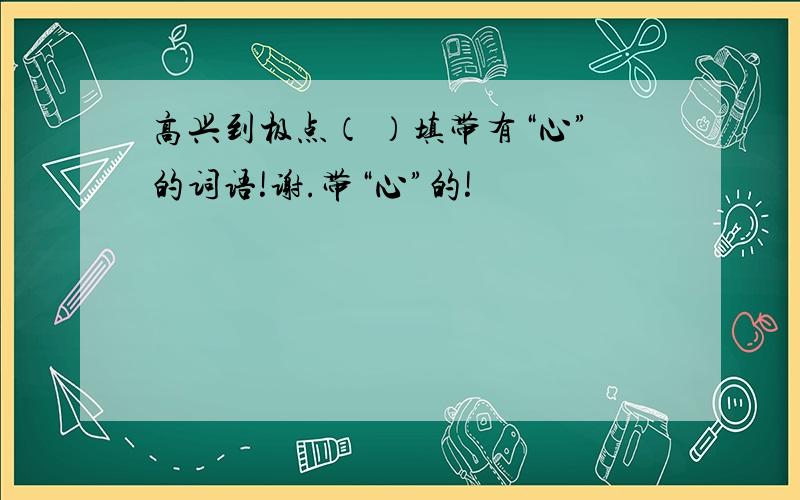 高兴到极点（ ）填带有“心”的词语!谢.带“心”的!