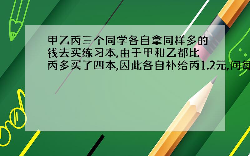 甲乙丙三个同学各自拿同样多的钱去买练习本,由于甲和乙都比丙多买了四本,因此各自补给丙1.2元,问每个练习本多少元?