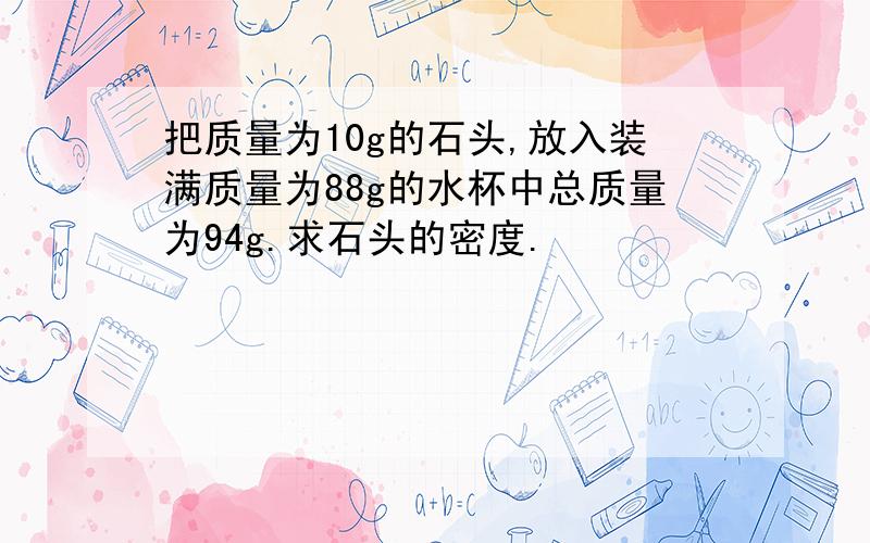 把质量为10g的石头,放入装满质量为88g的水杯中总质量为94g.求石头的密度.