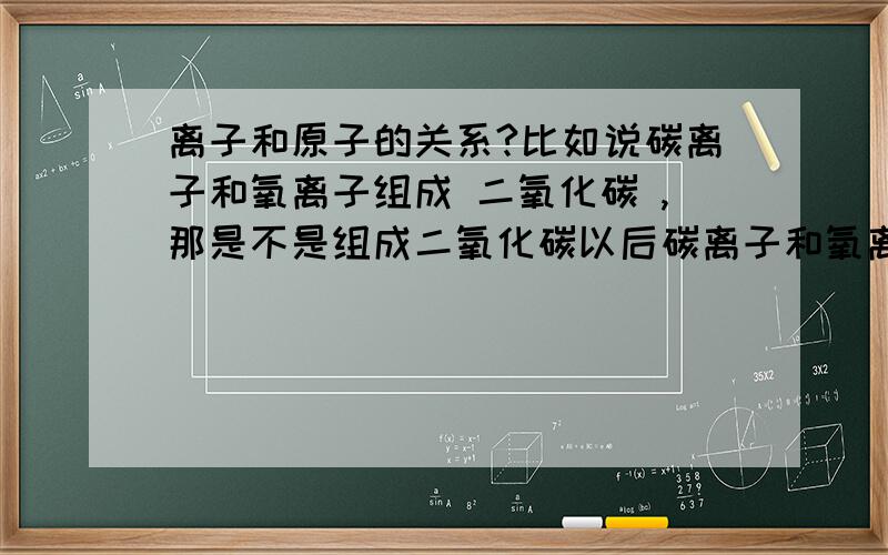 离子和原子的关系?比如说碳离子和氧离子组成 二氧化碳 ,那是不是组成二氧化碳以后碳离子和氧离子就称为碳原子和氧原子了?那