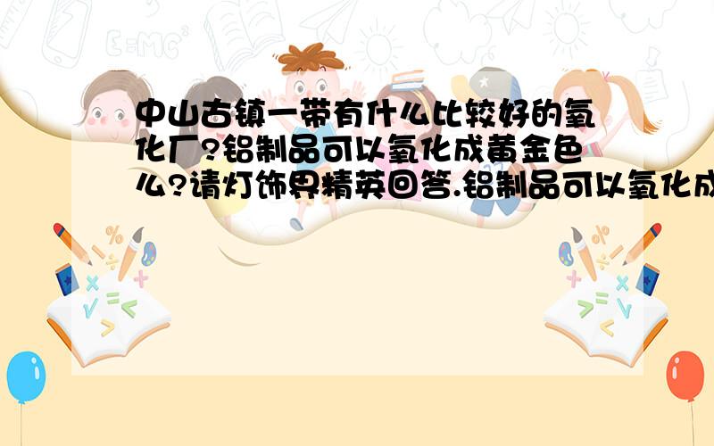 中山古镇一带有什么比较好的氧化厂?铝制品可以氧化成黄金色么?请灯饰界精英回答.铝制品可以氧化成黄金色么?