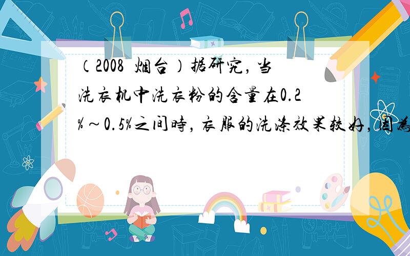 （2008•烟台）据研究，当洗衣机中洗衣粉的含量在0.2%～0.5%之间时，衣服的洗涤效果较好，因为这时表面活性较大．