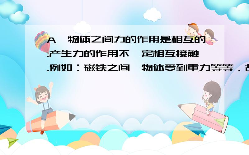 A、物体之间力的作用是相互的，产生力的作用不一定相互接触，例如：磁铁之间、物体受到重力等等．故A说法不正确．B