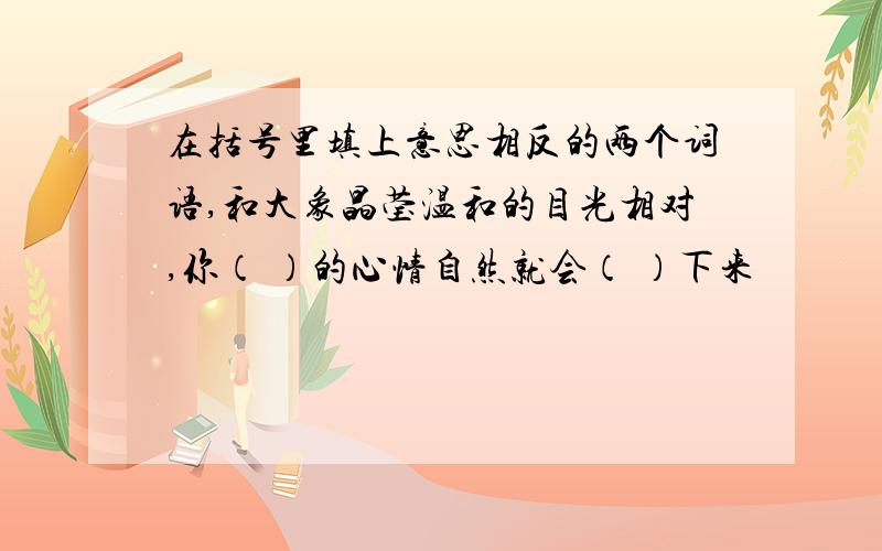 在括号里填上意思相反的两个词语,和大象晶莹温和的目光相对,你（ ）的心情自然就会（ ）下来