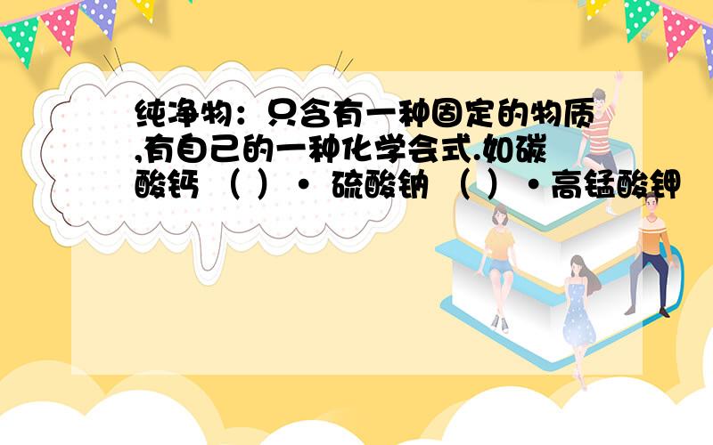 纯净物：只含有一种固定的物质,有自己的一种化学会式.如碳酸钙 （ ）· 硫酸钠 （ ）·高锰酸钾 （ ）氯