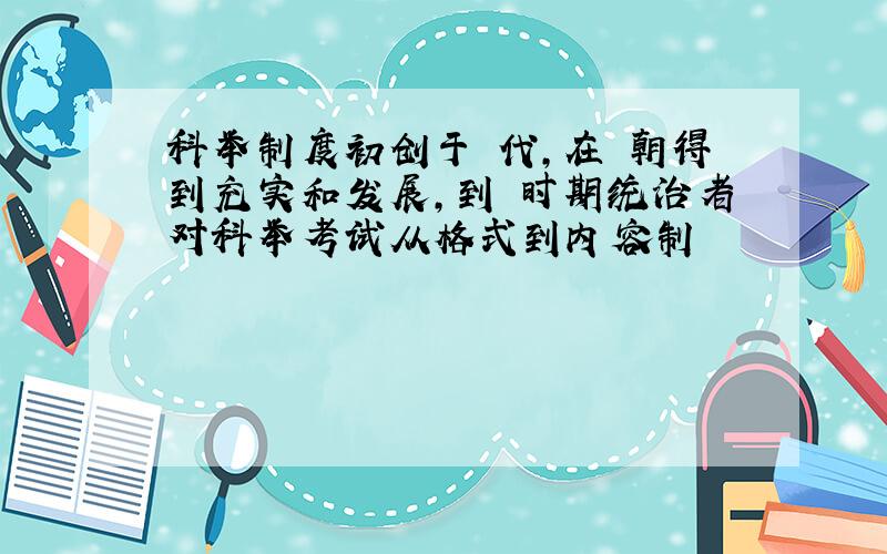 科举制度初创于 代,在 朝得到充实和发展,到 时期统治者对科举考试从格式到内容制